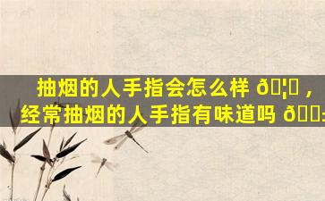 抽烟的人手指会怎么样 🦉 ,经常抽烟的人手指有味道吗 🐱